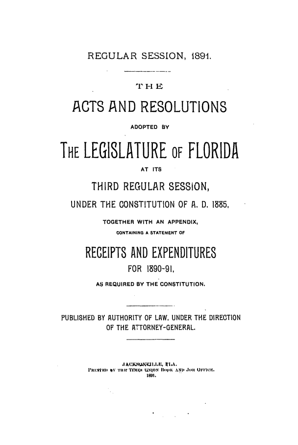 handle is hein.ssl/ssfl0261 and id is 1 raw text is: REGULAR SESSION, 1891.
THE
ACTS AND RESOLUTIONS
ADOPTED BY
THE LEGISLATURE OF FLORIDA
AT ITS
THIRD REGULAR SESSION,
UNDER THE CONSTITUTION OF IA. D. 1385,
TOGETHER WITH AN APPENDIX,
CONTAINING A STATEMENT OF
RECEIPTS AND EXPENDITURES
FOR 1890-91,
AS REQUIRED BY THE CONSTITUTION.
PUBLISHED BY AUTHORITY OF LA W, UNDER THE DIRECTION
OF THE AJTTORNEY-GENERAL.
1891,


