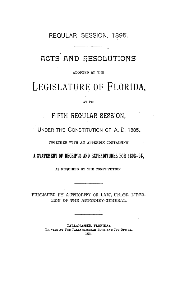 handle is hein.ssl/ssfl0263 and id is 1 raw text is: REGULAR      SESSION, 1895..
ACTS AtND RESOLUTIOSNS
ADOPTED BY THE
LEGISLATURE OF FLORIDA,
AT ITS
FIFTH REGULAR SESION,
UNDER THE CONSTITUTION OF A. D. 1885,
TOGETIIER WITH AN APPENDIX CONTAINING*
A STATEMENT OF RECEIPTS AND EXPENDITURES FOR 1893-94,
AS REQUIRED BY TIE CONSTITUTION.
PUBLISHED BY AUTHORITY OF LAW, UNDER DIREC-
TION OF THE ATTORNEY-GENERAL,
TALLAHASSEE, FLORIDA:
PINTED AT TilE TALLAIASSLEAN BOOK. AND JOB OFFICE.
1895,


