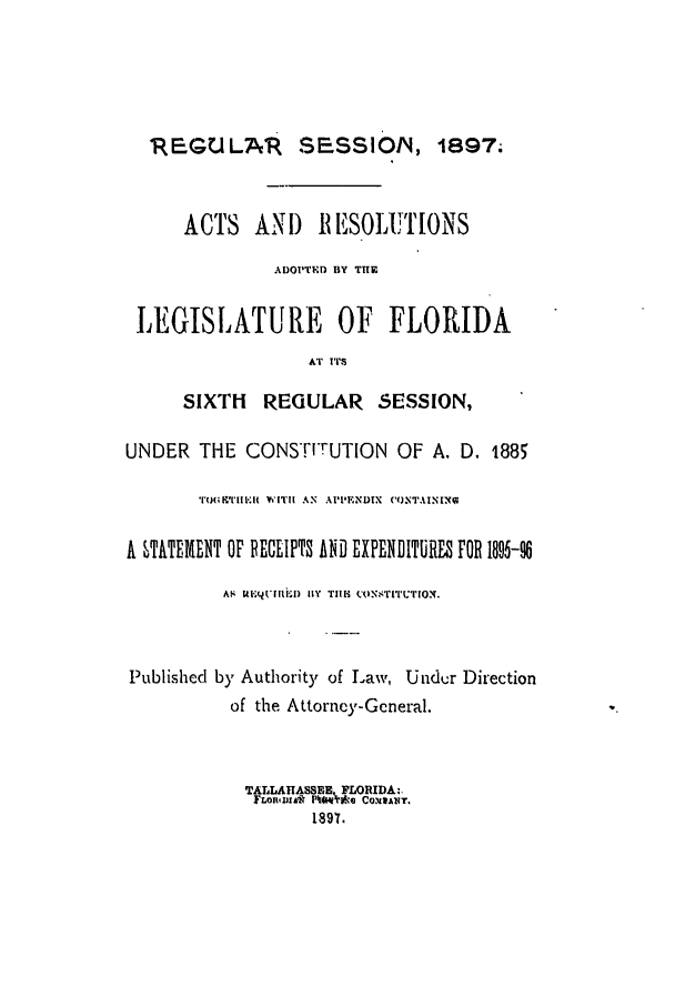 handle is hein.ssl/ssfl0264 and id is 1 raw text is: I:EGULA . SESSION, 1897;
ACTS    AN) 11 ESOLUTIONS
ADOPTED BY THE
LEGISLATURE OF FLORIDA
AT I'T
SIXTH REGULAR SESSION,
UNDER THE CONSTrUTION OF A. D. t885
TIR'T RBTI ';I WITHE AN  API'ENDIX  (OTAINIX
A STATEMENT OF PECEIPTS AND EXPENDITURES FOR 1895-8
AS Y.Iv.('ilID!) 11Y  TiM  CONSTITUTIO.
Published by Authority of Law, Under Direction
of the Attorney-General.
TALLAHASSEE. FLORIDA:,
FLMM&l P%4[t, *e
189'r.


