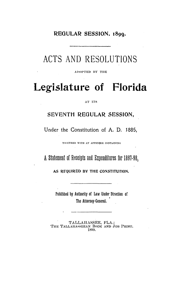 handle is hein.ssl/ssfl0265 and id is 1 raw text is: REGULAR SESSION. i89q.
ACTS AND RESOLUTIONS
ADIIIEI) HY  TII
Legislature of Florida
AT II'S
SEVENTH REGULAR SESSION,
Under the Constitution of A. D. 1885,
TtMETIIME  WITI AN APPENDIX C(INTAININ(U
A  Sttflemet of Rocaotts anl Ex ndlitures for 1897-98,
AS REQUIRED BY THE CONSTITUrION.
Pub1§hed by Authority of Law Under Diractlon or
The Attorney-General,
TALLAHASSEE, FLA.:
'riu TALLAILASSEEAN BOK AND JOB PRINT.
1899.


