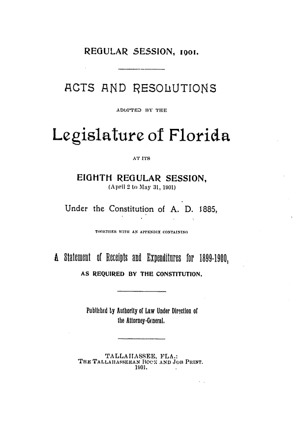 handle is hein.ssl/ssfl0266 and id is 1 raw text is: REGULAR SESSION, 1i01.
ACTS AND RESOLUTIONS
ADOPTED 1Y THE
Legislature of Florida
AT I''S
EIGHTH     REGULAR SESSION,
(April 2 to May 31, 1)01)
Under the Constitution of A. D. 1885,
TIflETIIEfL  WITI AN APPEIINDIX CONTAININO
A Statement of Rits and ExIIelditllrBs for 1899-1900,
AS REQUIRED BY THE CONSTITUTION.
PubUiEhid Ly Authority of Law Under Direction of
the Attorney-G~neral.
TALLAIASSEE, FLA.:
THE TALLAIIASSEEAN 11CO-; AND JO1 PRINT.
1101.


