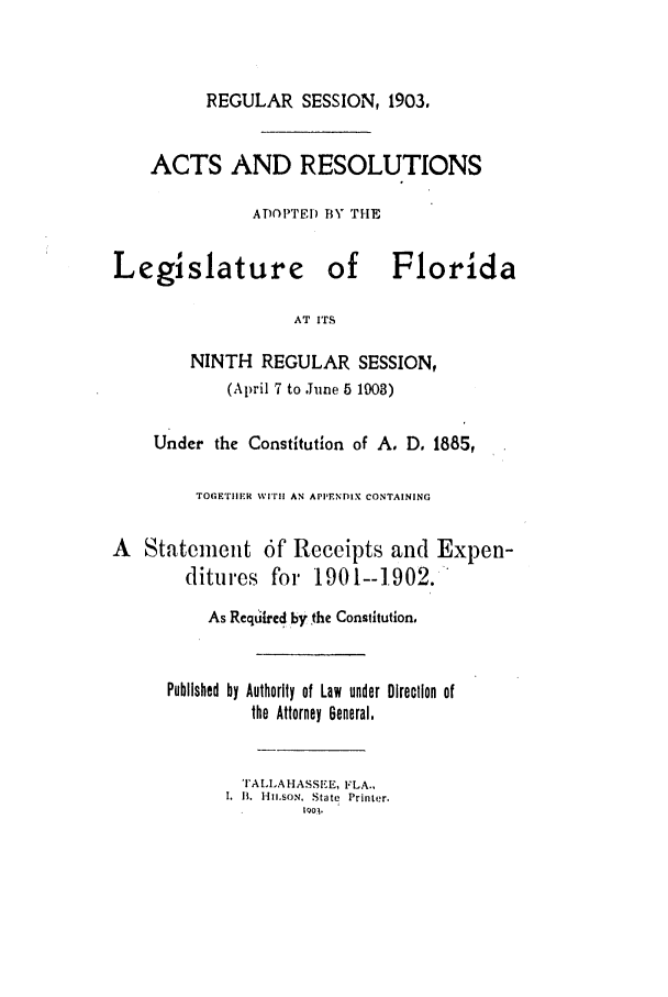 handle is hein.ssl/ssfl0267 and id is 1 raw text is: REGULAR SESSION, 1903,
ACTS AND RESOLUTIONS
ADOPTE) BY THE
Legislature of Florida
AT ITS
NINTH REGULAR SESSION,
(April 7 to June 5 1903)
Under the Constitution of A. D, 1885,
TOGETIIMR WITH! AN APPENDIX CONTAINING
A Statement 6f Receipts and Expen-
ditures foi 1901-1.902.
As Required by the Constitution,
Published by Authority of Law under Direction of
the Attorney General,
I'ALLAHASSEE, FLA.,
.  It.  1-Il.5oN,  State  Printer.
1Q0 ,


