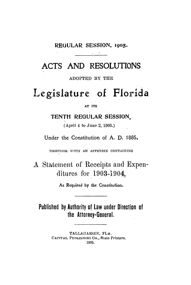 handle is hein.ssl/ssfl0268 and id is 1 raw text is: REOULAR SESSION, 19o5.
ACTS AND, RESOLUTIONS
ADOPTED BY THE
Legislature of Florida
AT ITS
TENTH    REGULAR SESSION,
(April 4 to June 2, 1905.)
Under the Constitution of A. D. 1885,
TOGETIER WITIh AN APPENDIX CONTAINING
A Statement of Receipts and Expen-
ditures for 1903-1904,
As Required by the Constitution.
Published by Authority of Law under Direction of
the Attorney-General,
TALLAHASSEE, FLA.
CAPITAL PUHLIsHINO Co., State Printers.
1905.


