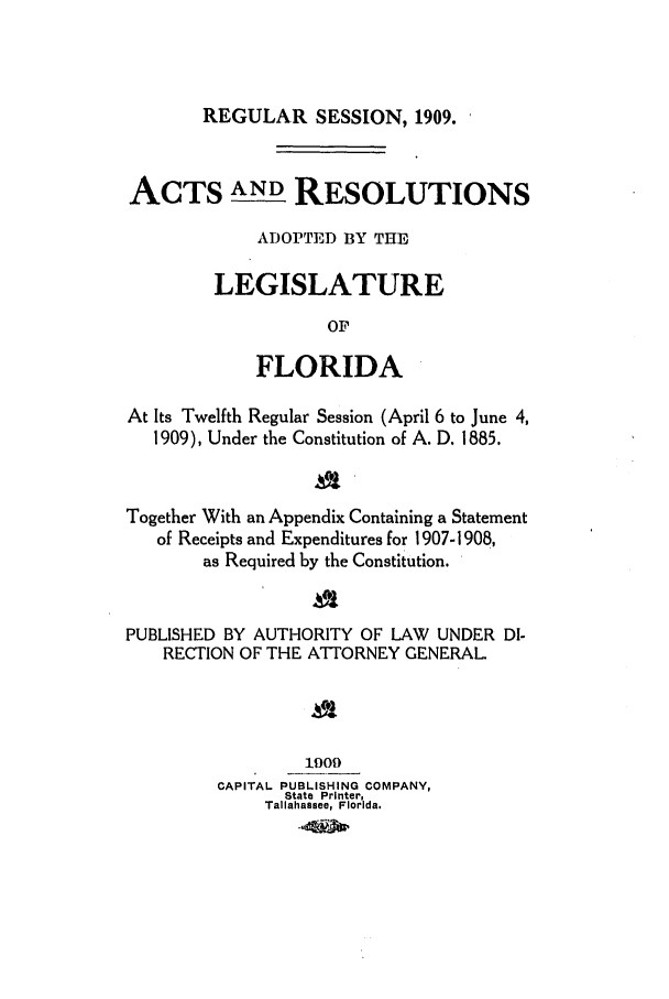handle is hein.ssl/ssfl0270 and id is 1 raw text is: REGULAR SESSION, 1909.

ACTS AND RESOLUTIONS
ADOPTED BY THE
LEGISLATURE
OF
FLORIDA
At Its Twelfth Regular Session (April 6 to June 4,
1909), Under the Constitution of A. D. 1885.
Together With an Appendix Containing a Statement
of Receipts and Expenditures for 1907-1908,
as Required by the Constitution.
PUBLISHED BY AUTHORITY OF LAW UNDER DI-
RECTION OF THE ATTORNEY GENERAL.
1909
CAPITAL PUBLISHING COMPANY,
State Printer,
Tallahassee, Florida.


