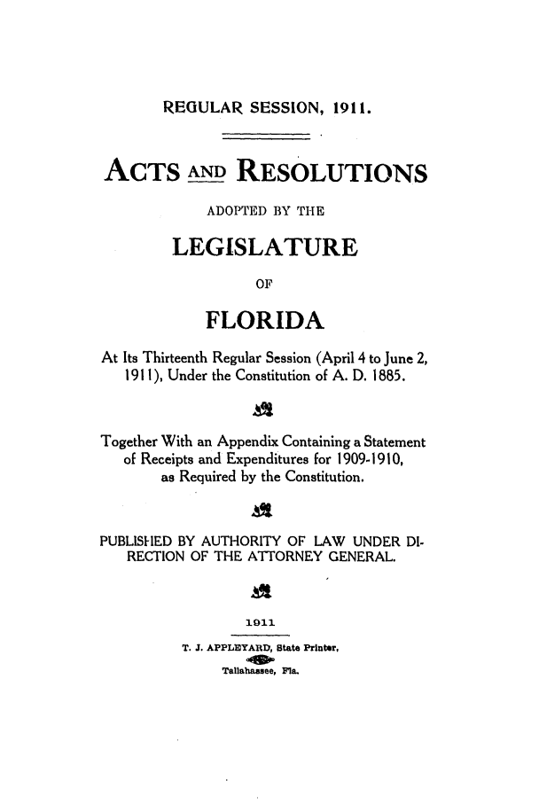 handle is hein.ssl/ssfl0271 and id is 1 raw text is: REGULAR SESSION, 1911.

ACTS AND RESOLUTIONS
ADOPTED BY THE
LEGISLATURE
OF
FLORIDA
At Its Thirteenth Regular Session (April 4 to June 2,
1911), Under the Constitution of A. D. 1885.
Together With an Appendix Containing a Statement
of Receipts and Expenditures for 1909-1910,
as Required by the Constitution.
PUBLISHED BY AUTHORITY OF LAW UNDER DI-
RECTION OF THE ATTORNEY GENERAL.
1011
T. J. APPL10YARD, state Prlnter,
Tallahassee, Fla.


