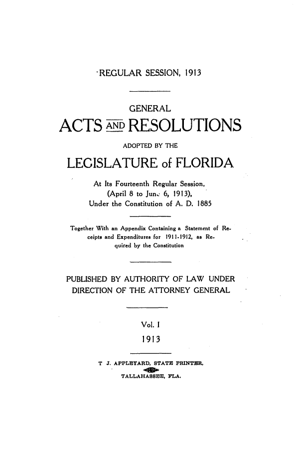 handle is hein.ssl/ssfl0273 and id is 1 raw text is: -REGULAR SESSION, 1913

GENERAL
ACTS AND RESOLUTIONS
ADOPTED BY THE
LEGISLATURE of FLORIDA
At Its Fourteenth Regular Session,
(April 8 to Jun. 6, 1913),
Under the Constitution of A. D. 1885
Together With an Appendix Containing a Statement of Re.
ceipts and Expenditures for 1911-1912, as Re.
quired by the Constitution
PUBLISHED BY AUTHORITY OF LAW UNDER
DIRECTION OF THE ATTORNEY GENERAL
Vol. 1
1913
T J. APPLEYARD, STATE PRINTER.
TALLAHASSEE, FLA.


