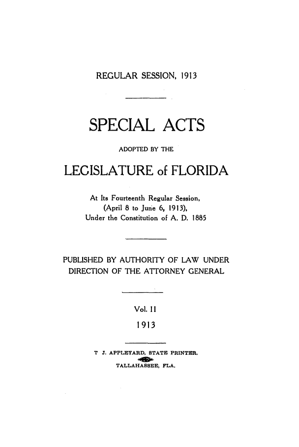 handle is hein.ssl/ssfl0274 and id is 1 raw text is: REGULAR SESSION, 1913

SPECIAL ACTS
ADOPTED BY THE
LEGISLATURE of FLORIDA
At Its Fourteenth Regular Session,
(April 8 to June 6, 1913),
Under the Constitution of A. D. 1885
PUBLISHED BY AUTHORITY OF LAW UNDER
DIRECTION OF THE ATTORNEY GENERAL

Vol. II
1913

T J. APPLEYARD, STATE PRINTER.
TALLAHASSEE, FLA.


