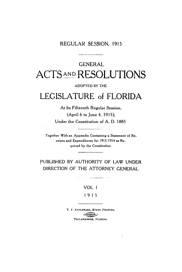 handle is hein.ssl/ssfl0275 and id is 1 raw text is: REGULAR SESSION, 1915

GENERAL
ACTS ANDRESOLUTIONS
ADOPTED BY THE
LEGISLATURE of FLORIDA
At Its Fifteenth Regular Session,
(April 6 to June 4, 1915),
Under the Constitution of A. D. 1885
Together With an Appendix Containing a Statement of Re-
ceipts and Expenditures for 1913-1914 as Re-
quired by the Constitution.
PUBLISHED BY AUTHORITY OF LAW UNDER
DIRECTION OF THE ATTORNEY GENERAL
VOL I
19 15

T1'. J. APPoEERD, BATF PRINT .
TAL.LATIASSFI, FLORIDA.


