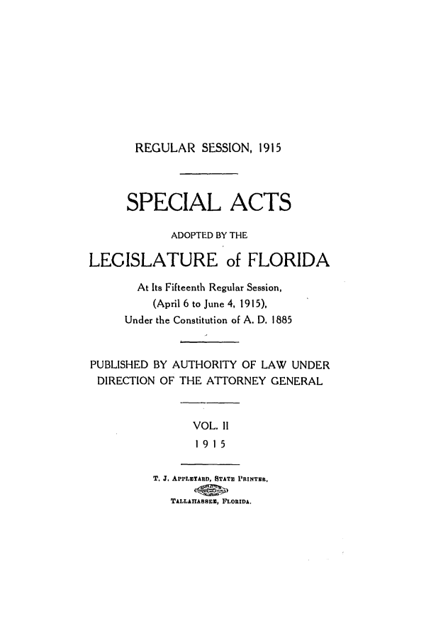 handle is hein.ssl/ssfl0276 and id is 1 raw text is: REGULAR SESSION, 1915

SPECIAL ACTS
ADOPTED BY THE
LEGISLATURE of FLORIDA
At Its Fifteenth Regular Session,
(April 6 to June 4, 1915),
Under the Constitution of A. D. 1885
PUBLISHED BY AUTHORITY OF LAW UNDER
DIRECTION OF THE ATTORNEY GENERAL
VOL. I1
1915
T. J. APPLETARD, STATE PRINTER,
TALLAHASSEE, FLORIDA.


