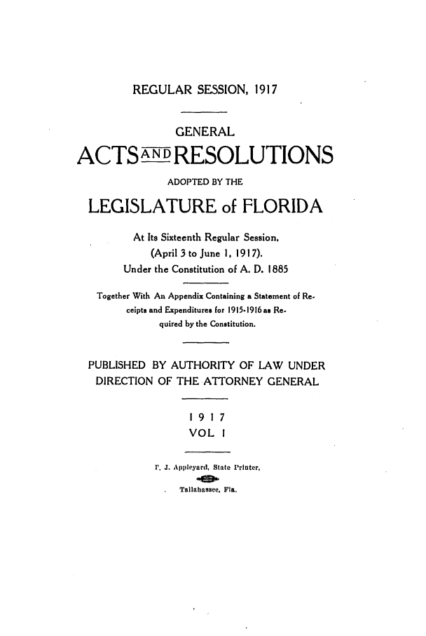 handle is hein.ssl/ssfl0277 and id is 1 raw text is: REGULAR SESSION, 1917

GENERAL
ACTS ANDRESOLUTIONS
ADOPTED BY THE
LEGISLATURE of FLORIDA
At Its Sixteenth Regular Session,
(April 3 to June 1, 1917).
Under the Constitution of A. D. 1885
Together With An Appendix Containing a Statement of Re-
ceipts and Expenditures for 1915-1916 as Re.
quired by the Constitution.
PUBLISHED BY AUTHORITY OF LAW UNDER
DIRECTION OF THE ATTORNEY GENERAL
1917
VOL I
1'. J. Appleyard, State Printer,
Tallahassee, Fla.


