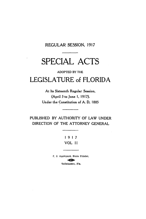 handle is hein.ssl/ssfl0278 and id is 1 raw text is: REGULAR SESSION, 1917

SPECIAL ACTS
ADOPTED BY THE
LEGISLATURE of FLORIDA
At Its Sixteenth Regular Session,
(April 3 to June I, 1917).
Under the Constitution of A. D. 1885
PUBLISHED BY AUTHORITY OF LAW UNDER
DIRECTION OF THE ATTORNEY GENERAL

19 17
VOL I I

r. J. Appleyard, State Printer,
Tallahassee. Fla.


