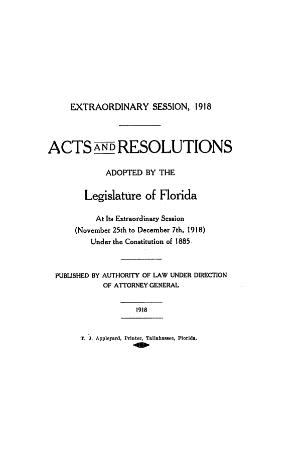 handle is hein.ssl/ssfl0279 and id is 1 raw text is: EXTRAORDINARY SESSION, 1918
ACTS A NDRESOLUTIONS
ADOPTED BY THE
Legislature of Florida
At Its Extraordinary Session
(November 25th to December 7th, 1918)
Under the Constitution of 1885.
PUBLISHED BY AUTHORITY OF LAW UNDER DIRECTION
OF ATTORNEY GENERAL
1918
T. J. Appleyard, Printer, Tallahassee, Florida.


