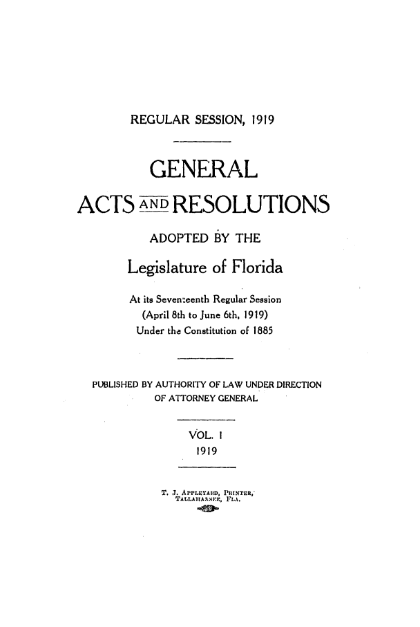 handle is hein.ssl/ssfl0280 and id is 1 raw text is: REGULAR SESSION, 1919
GENERAL
ACTS AND RESOLUTIONS
ADOPTED BY THE
Legislature of Florida
At its Seventeenth Regular Session
(April 8th to June 6th, 1919)
Under the Constitution of 1885
PUBLISHED BY AUTHORITY OF LAW UNDER DIRECTION
OF ATTORNEY GENERAL
VOL. I
1919
T. J. APPLEYAIID, PRINTER,'
TALLAITA.SEE, 1'ZLA.


