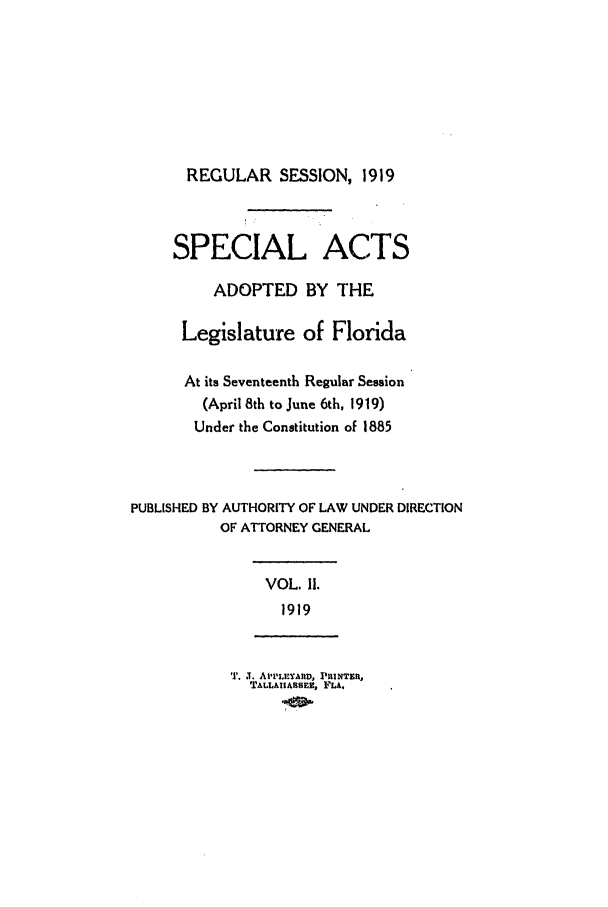 handle is hein.ssl/ssfl0281 and id is 1 raw text is: REGULAR SESSION, 1919
SPECIAL ACTS
ADOPTED BY THE
Legislature of Florida
At its Seventeenth Regular Session
(April 8th to June 6th, 1919)
Under the Constitution of 1885
PUBLISHED BY AUTHORITY OF LAW UNDER DIRECTION
OF ATTORNEY GENERAL
VOL. 11.
1919
'. . . APIaPL AMD, PRINTER,
TALLAASSEE, FLA.


