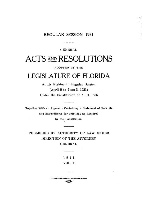 handle is hein.ssl/ssfl0282 and id is 1 raw text is: REGULAR SESSION, 1921

(GENE1RAL
ACTS AND RESOLUTIONS
ADOPTED BY THE
LEGISLATURE OF FLORIDA
At Its Eighteenth Regular Session
(April 5 to June 3, 1921)
Under le Constitution of A. D. 1885
Together With an Appendix Containing a Statement of Receipts
and Expenditures for 1919-1921 as Required
by the Constitution.
PUBLISHED BY AUTHORITY OF LAW UNDER
DIRECTION OF THE ATTORNEY
GENERAL
1 92 1
VOL. I

T. A. APPLEPARO, PRN*t, TALLAHASSEI, FLORIS4


