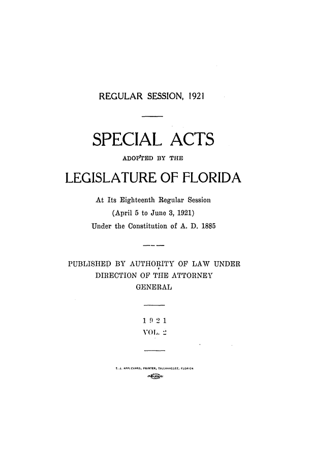 handle is hein.ssl/ssfl0283 and id is 1 raw text is: REGULAR SESSION, 1921

SPECIAL ACTS
ADOP'rED BY THE
LEGISLATURE OF FLORIDA
At Its Eighteenth Regular Session
(April 5 to June 3, 1921)
Under the Constitution of A. D. 1885
PUBLISHED BY AUTHORITY OF LAW UNDER
DIRECTION OF THE ATTORNEY
GENERAL
1 9 2 1
VOL. 2

T. J. APPI EY(AD. PRINTER, TALLAHASSEE, rLORID4


