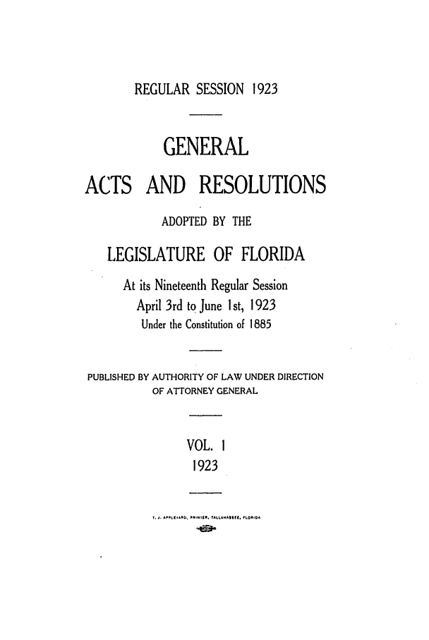 handle is hein.ssl/ssfl0284 and id is 1 raw text is: REGULAR SESSION 1923
GENERAL
ACTS AND RESOLUTIONS
ADOPTED BY THE
LEGISLATURE OF FLORIDA
At its Nineteenth Regular Session
April 3rd to June 1 st, 1923
Under the Constitution of 1885
PUBLISHED BY AUTHORITY OF LAW UNDER DIRECTION
OF ATTORNEY GENERAL
VOL. 1
1923
.. APPIVARPD. PRIN1ER. TALLAHASSIR, FLORMA


