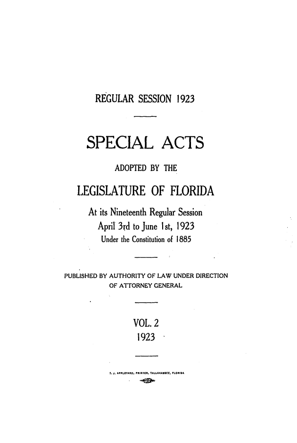 handle is hein.ssl/ssfl0285 and id is 1 raw text is: REGULAR SESSION 1923
SPECIAL ACTS
ADOPTED BY THE
LEGISLATURE OF FLORIDA
At its Nineteenth Regular Session
April 3rd to June I st, 1923
Under the Constitution of 1885
PUBLISHED BY AUTHORITY OF LAW UNDER DIRECTION
OF ATTORNEY GENERAL
VOL. 2
1923
f. J. APPLEVARD, PRINTER, TALLAHASIEE, FLORIDA


