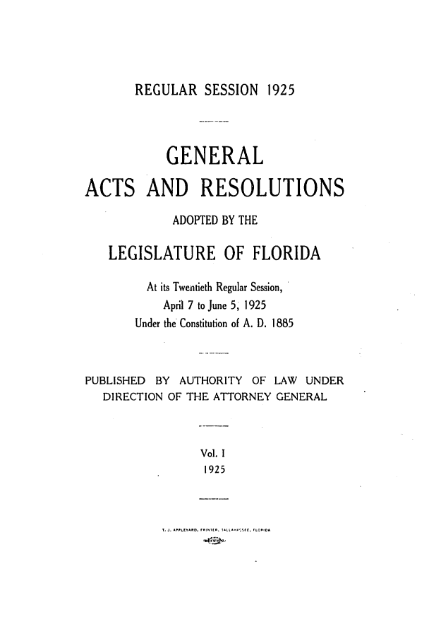 handle is hein.ssl/ssfl0286 and id is 1 raw text is: REGULAR SESSION 1925

GENERAL
ACTS AND RESOLUTIONS
ADOPTED BY THE
LEGISLATURE OF FLORIDA
At its Twentieth Regular Session,
April 7 to June 5, 1925
Under the Constitution of A. D. 1885
PUBLISHED BY AUTHORITY OF LAW UNDER
DIRECTION OF THE ATTORNEY GENERAL
Vol. 1
1925

T. J. APPLEYAO, rnI. Tt. 11L 1A- Str, FLORIDA


