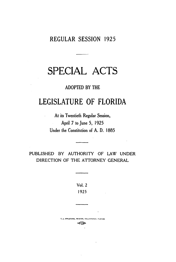 handle is hein.ssl/ssfl0287 and id is 1 raw text is: REGULAR SESSION 1925

SPECIAL

ACTS

ADOPTED BY THE
LEGISLATURE OF FLORIDA
At its Twentieth Regular Session,
April 7 to June 5, 1925
Under the Constitution of A. D. 1885
PUBLISHED BY AUTHORITY OF LAW UNDER
DIRECTION OF THE ATTORNEY GENERAL

Vol. 2
1925

t. J. APPLtY¥AlO, PRIPITEA. TALLANAStE r. fLOFrlSA


