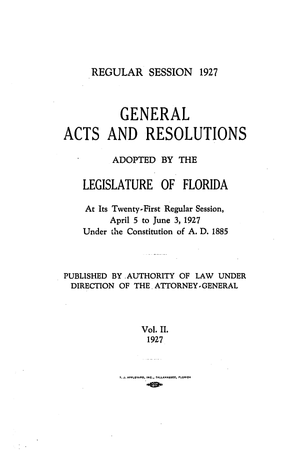 handle is hein.ssl/ssfl0289 and id is 1 raw text is: REGULAR SESSION 1927

GENERAL
ACTS AND RESOLUTIONS
ADOPTED BY THE
LEGISLATURE OF FLORIDA
At Its Twenty-First Regular Session,
April 5 to June 3, 1927
Under the Constitution of A. D. 1885
PUBLISHED BY AUTHORITY OF LAW UNDER
DIRECTION OF THE. ATTORNEYGENERAL
Vol. II.
1927

T. J. APPLIEVARDO INC.. TALLAHASSIM  PLOI 0A


