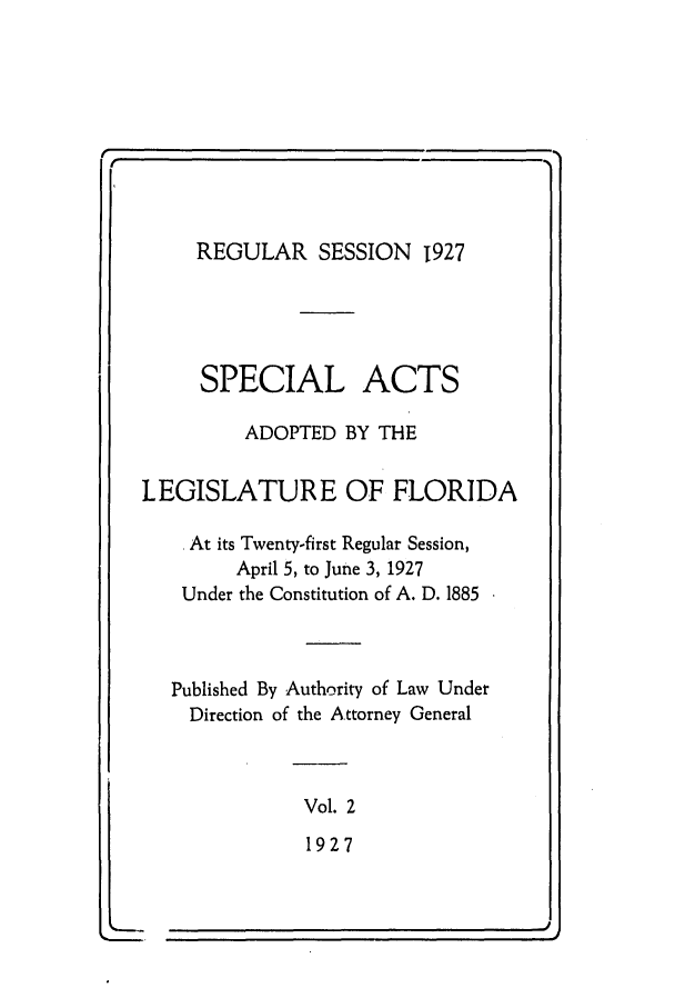 handle is hein.ssl/ssfl0290 and id is 1 raw text is: REGULAR SESSION 1927
SPECIAL ACTS
ADOPTED BY THE
LEGISLATURE OF FLORIDA
At its Twenty-first Regular Session,
April 5, to June 3, 1927
Under the Constitution of A. D. 1885
Published By Authority of Law Under
Direction of the Attorney General
Vol. 2
1927

I


