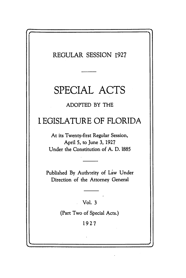 handle is hein.ssl/ssfl0291 and id is 1 raw text is: REGULAR SESSION T927

SPECIAL

ACTS

ADOPTED BY THE
IEGISLATURE OF FLORIDA
At its Twenty-first Regular Session,
April 5, to June 3, 1927
Under the Constitution of A. D. 1885
Published By Authority of Law Under
Direction of the Attorney General
Vol. 3
(Part Two of Special Acts.)
1927

e                                                                                                                     -   .

q


