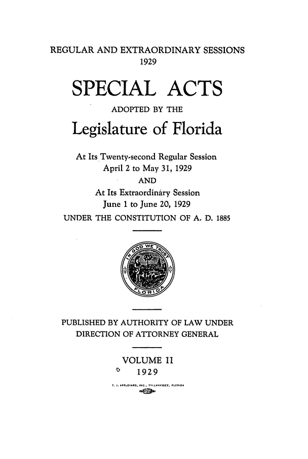 handle is hein.ssl/ssfl0293 and id is 1 raw text is: REGULAR AND EXTRAORDINARY SESSIONS
1929
SPECIAL ACTS
ADOPTED BY THE
Legislature of Florida
At Its.Twenty-second Regular Session
April 2 to May 31, 1929
AND
At Its Extraordinary Session
June 1 to June 20, 1929
UNDER THE CONSTITUTION OF A. D. 1885

PUBLISHED BY AUTHORITY OF LAW UNDER
DIRECTION OF ATTORNEY GENERAL
VOLUME II
'  1929

T.V. APPL(9TAO, MC.. T-.LAHASSCZ, FLOflOA


