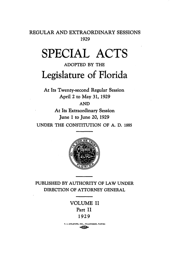 handle is hein.ssl/ssfl0294 and id is 1 raw text is: REGULAR AND EXTRAORDINARY SESSIONS
1929
SPECIAL ACTS
ADOPTED BY THE
Legislature of Florida
At Its Twenty-second Regular Session
April 2 to May 31, 1929
AND
At Its Extraordinary Session
June 1 to June 20, 1929
UNDER THE CONSTITUTION OF A. D. 1885

PUBLISHED BY AUTHORITY OF LAW UNDER
DIRECTION OF ATTORNEY GENERAL
VOLUME II
Part II
1929

T. J. APPLEYARO, INO., TALLANA5319, FLOROA


