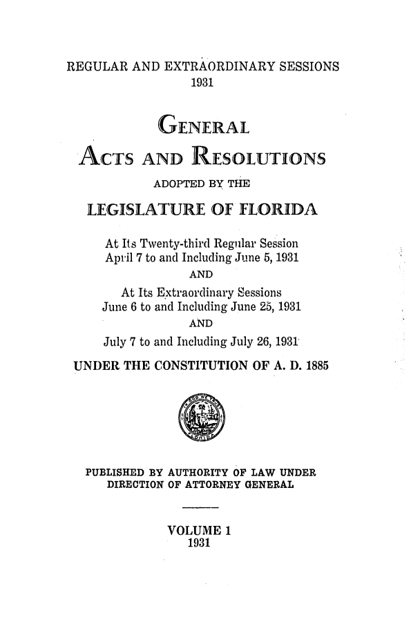 handle is hein.ssl/ssfl0295 and id is 1 raw text is: REGULAR AND EXTRAORDINARY SESSIONS
1931
GENERAL
ACTS AND RESOLUTIONS
ADOPTED BY THE
LEGISLATURE OF FLORIDA
At Its Twenty-third Regular Session
April 7 to and Including June 5, 1931
AND
At Its Extraordinary Sessions
June 6 to and Including June 25, 1931
AND
July 7 to and Including July 26, 1931
UNDER THE CONSTITUTION OF A. D. 1885
PUBLISHED BY AUTHORITY OF LAW UNDER
DIRECTION OF ATTORNEY GENERAL
VOLUME 1
1931


