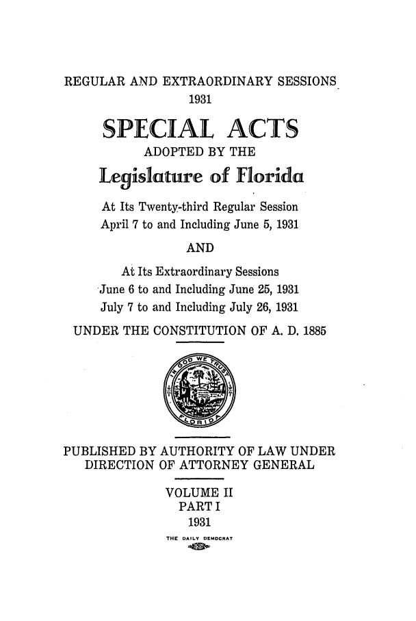handle is hein.ssl/ssfl0296 and id is 1 raw text is: REGULAR AND EXTRAORDINARY SESSIONS
1931
SPECIAL ACTS
ADOPTED BY THE
Legislature of Florida
At Its Twenty-third Regular Session
April 7 to and Including June 5, 1931
AND
At Its Extraordinary Sessions
June 6 to and Including June 25, 1931
July 7 to and Including July 26, 1931
UNDER THE CONSTITUTION OF A. D. 1885

PUBLISHED BY AUTHORITY OF LAW UNDER
DIRECTION OF ATTORNEY GENERAL
VOLUME II
PART I
1931
THE DAILY DEMOCRAT


