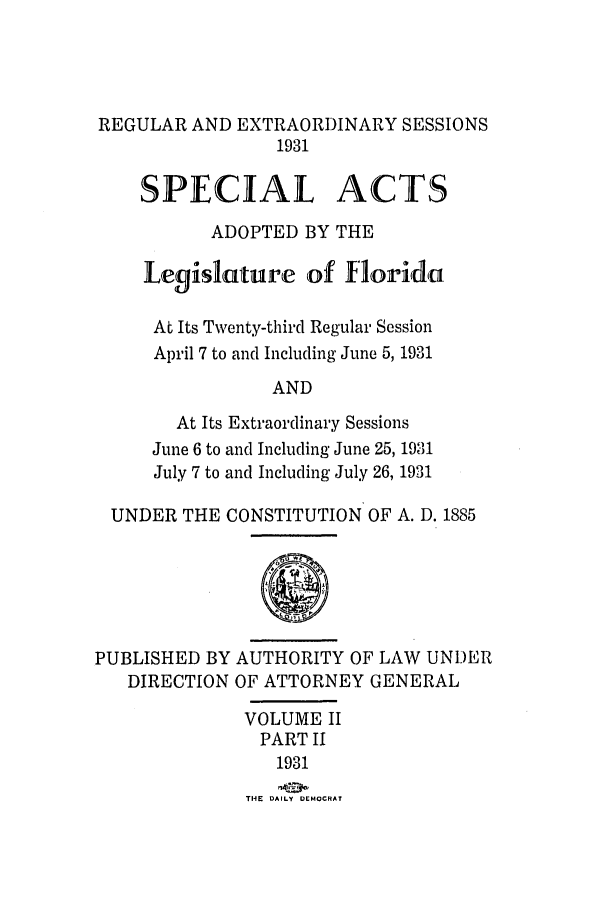 handle is hein.ssl/ssfl0297 and id is 1 raw text is: REGULAR AND EXTRAORDINARY SESSIONS
1931
SPECIAL ACTS
ADOPTED BY THE
Legislature of florida
At Its Twenty-third Regular Session
April 7 to and Including June 5, 1931
AND
At Its Extraordinary Sessions
June 6 to and Including June 25, 1931
July 7 to and Including July 26, 1931
UNDER THE CONSTITUTION OF A. D. 1885
PUBLISHED BY AUTHORITY OF LAW UNDER
DIRECTION OF ATTORNEY GENERAL
VOLUME II
PART II
1931
THE  DAILY DEMOCRAT


