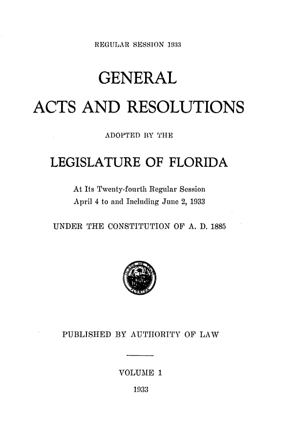 handle is hein.ssl/ssfl0298 and id is 1 raw text is: REGULAR SESSION 1933

GENERAL
ACTS AND RESOLUTIONS
ADOPTED BY TIHE
LEGISLATURE OF FLORIDA
At Its Twenty-fourth Regular Session
April 4 to and Including June 2, 1933
UNDER THE CONSTITUTION OF A. D. 1885
PUBLISHED BY AUTHORITY OF LAW
VOLUME 1
1933


