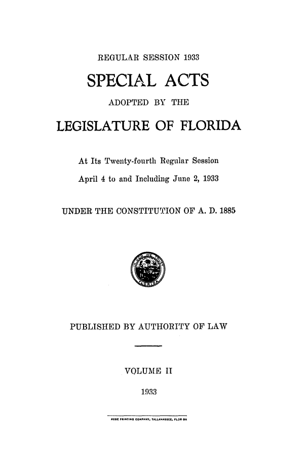 handle is hein.ssl/ssfl0299 and id is 1 raw text is: REGULAR SESSION 1933
SPECIAL ACTS
ADOPTED BY THE
LEGISLATURE OF FLORIDA
At Its Twenty-fourth Regular Session
April 4 to and Including June 2, 1933
UNDER THE CONSTITUTION OF A. D. 1885

PUBLISHED BY AUTHORITY OF LAW
VOLUME II
1933

4olt PRINTING COMPANY, TALLAHAIIII. PLOPRA


