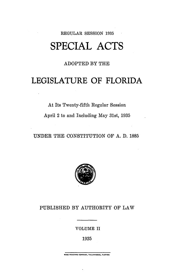 handle is hein.ssl/ssfl0301 and id is 1 raw text is: REGULAR SESSION 1935

SPECIAL ACTS
ADOPTED BY THE
LEGISLATURE OF FLORIDA
At Its Twenty-fifth Regular Session
April 2 to and Including May 31st, 1935
UNDER THE CONSTITUTION OF A. D. 1885

PUBLISHED BY AUTHORITY OF LAW
VOLUME II
1935

NOSE PRINTING COMPANY. TALLAHASIIIC. FLOhIDA



