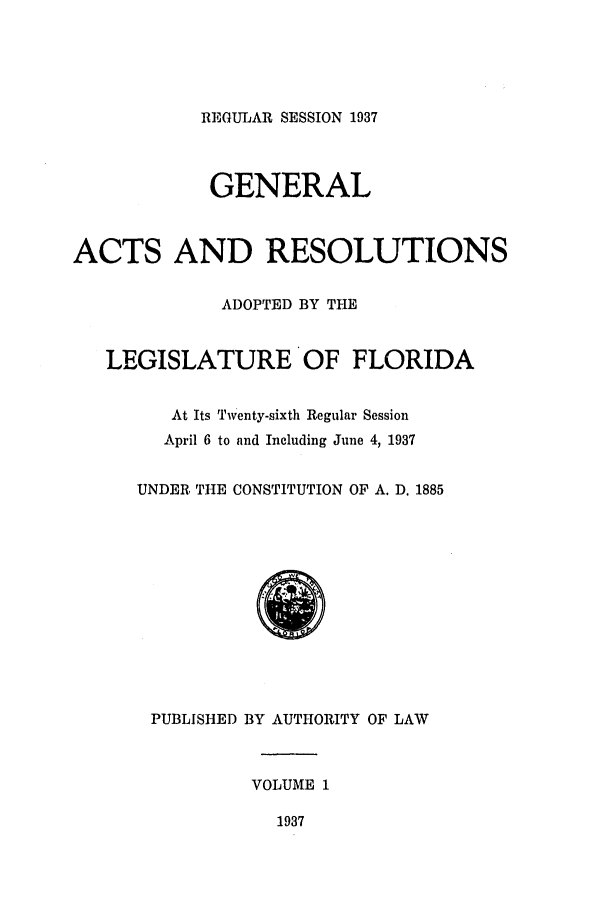 handle is hein.ssl/ssfl0302 and id is 1 raw text is: REGULAR SESSION 1937

GENERAL
ACTS AND RESOLUTIONS
ADOPTED BY THE
LEGISLATURE OF FLORIDA
At Its Twenty-sixth Regular Session
April 6 to and Including June 4, 1937
UNDER, THE CONSTITUTION OF A. D. 1885
PUBLISHED BY AUTHORITY OF LAW
VOLUME 1
1937


