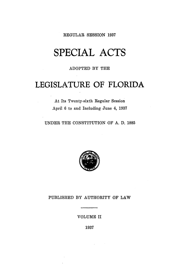 handle is hein.ssl/ssfl0303 and id is 1 raw text is: REGULAR SESSION 1937
SPECIAL ACTS
ADOPTED BY THE
LEGISLATURE OF FLORIDA
At Its Twenty-sixth Regular Session
April 6 to and Including June 4, 1937
UNDER THE CONSTITUTION OF A. D. 1885
PUBLISHED BY AUTHORITY OF LAW
VOLUME II
1937


