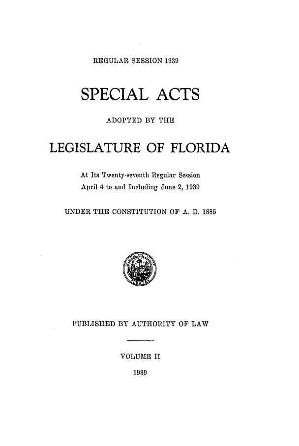 handle is hein.ssl/ssfl0305 and id is 1 raw text is: REGULAR SESSION 1939

SPECIAL ACTS
ADOPTED BY THE
LEGISLATURE OF FLORIDA
At Its Twenty-seventh Regular Session
April 4 to and Including June 2, 1939
UNDER THE CONSTITUTION OF A. D. 1885
0
KUBLISHED BY AUTHORITY OF LAW
VOLUME II
1939


