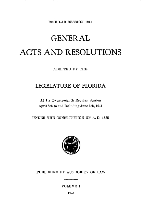 handle is hein.ssl/ssfl0306 and id is 1 raw text is: REGULAR SESSION 1941

GENERAL
ACTS AND RESOLUTIONS
ADOPTED BY THE
LEGISLATURE OF FLORIDA
At Its Twenty-eighth Regular Session
April 8th to and Including June 6th, 1941
UNDER THE CONSTITUTION OF A. D. 1885

PUBLISHED BY AUTHORITY OF LAW
VOLUME 1
1941


