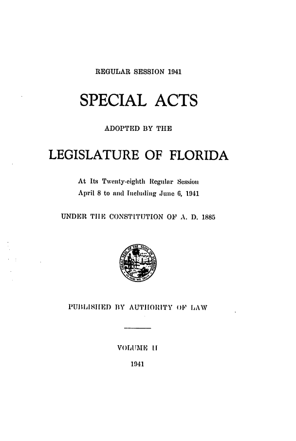 handle is hein.ssl/ssfl0307 and id is 1 raw text is: REGULAR SESSION 1941
SPECIAL ACTS
ADOPTED BY THE
LEGISLATURE OF FLORIDA
At Its Twenty-eighth liegular Session
April 8 to and Including June 6, 1941
UNDER TIM, CONSTITUTION OF A. 1). 1885
PI!II~IjISIED BY AUTHORiTY OF lAW
VOITA El It
1941


