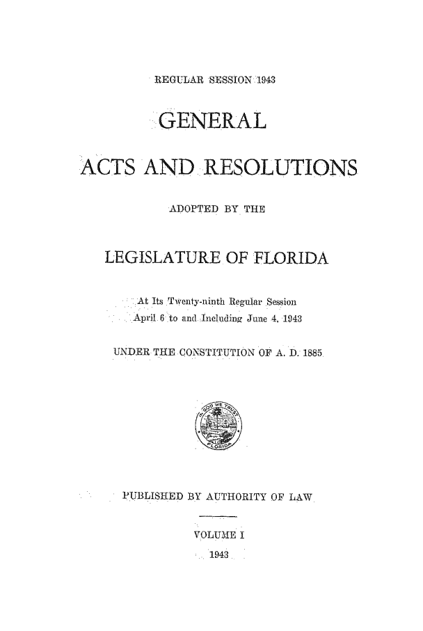 handle is hein.ssl/ssfl0308 and id is 1 raw text is: REGULAR SESSION 1943

GENERAL
ACTS AND RESOLUTIONS
ADOPTED BY THE
LEGISLATURE OF FLORIDA
:t Its Tenty-ninth Regular Session
April. 6 to and Including June 4, 1943
UNDER THE CONSTITUTION OF A. D. 1885

PUTBLISHED BY AUTHORITY OF LAW
VOLUME I

1943


