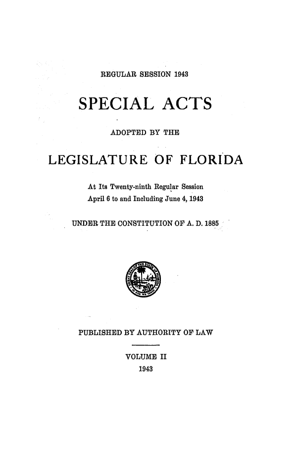 handle is hein.ssl/ssfl0309 and id is 1 raw text is: REGULAR SESSION 1943
SPECIAL ACTS
ADOPTED BY THE
LEGISLATURE OF FLORIDA
At Its Twenty-ninth Regular Session
April 6 to and Including June 4, 1943
UNDER THE CONSTITUTION OF A. D. 1885
PUBLISHED BY AUTHORITY OF LAW
VOLUME II
1943



