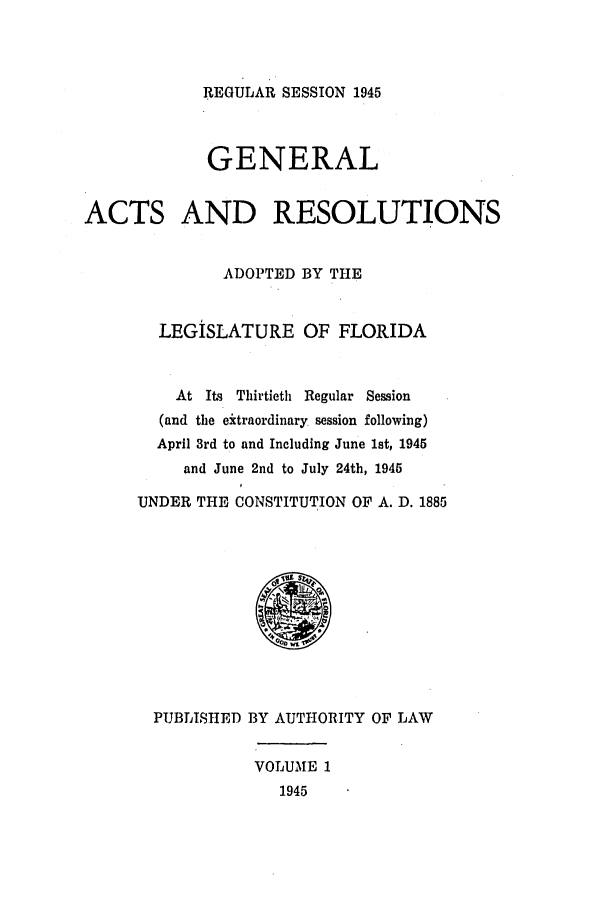 handle is hein.ssl/ssfl0310 and id is 1 raw text is: REGULAR SESSION 1945

GENERAL
ACTS AND RESOLUTIONS
ADOPTED BY THE
LEGISLATURE OF FLORIDA
At Its Thirtieth Regular Session
(and the eitraordinary session following)
April 3rd to and Including June 1st, 1945
and June 2nd to July 24th, 1945
UNDER THE CONSTITUTION OF A. D. 1885
PUBLISHED BY AUTHORITY OF LAW
VOLUME 1
1945


