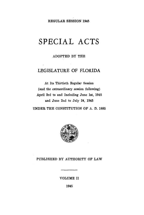 handle is hein.ssl/ssfl0311 and id is 1 raw text is: REGULAR SESSION 1945

SPECIAL ACTS
ADOPTED BY THE
LEGISLATURE OF FLORIDA
At Its Thirtieth Regular Session
(and the extraordinary session following)
April 3rd to and Including June 1st, 1945
and June 2nd to July 24, 1945
UNDER THE CONSTITUTION OF A. D. 1885
PUBLISHED BY AUTHORITY OF LAW

VOLUME II

1945


