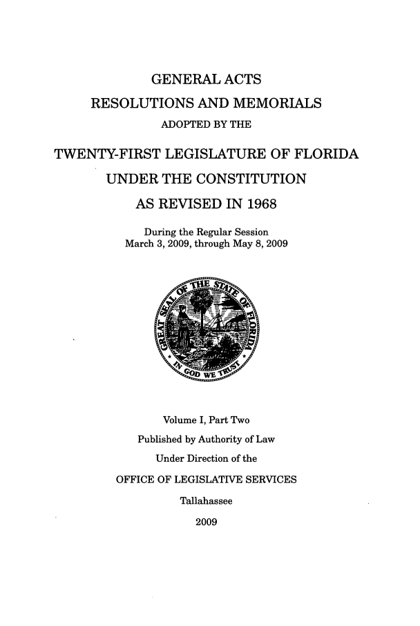 handle is hein.ssl/ssfl0313 and id is 1 raw text is: GENERAL ACTS
RESOLUTIONS AND MEMORIALS
ADOPTED BY THE
TWENTY-FIRST LEGISLATURE OF FLORIDA
UNDER THE CONSTITUTION
AS REVISED IN 1968
During the Regular Session
March 3, 2009, through May 8, 2009
Volume I, Part Two
Published by Authority of Law
Under Direction of the
OFFICE OF LEGISLATIVE SERVICES
Tallahassee
2009


