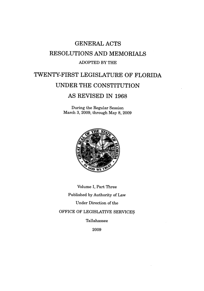 handle is hein.ssl/ssfl0314 and id is 1 raw text is: GENERAL ACTS
RESOLUTIONS AND MEMORIALS
ADOPTED BY THE
TWENTY-FIRST LEGISLATURE OF FLORIDA
UNDER THE CONSTITUTION
AS REVISED IN 1968
During the Regular Session
March 3, 2009, through May 8, 2009
Volume I, Part Three
Published by Authority of Law
Under Direction of the
OFFICE OF LEGISLATIVE SERVICES
Tallahassee
2009


