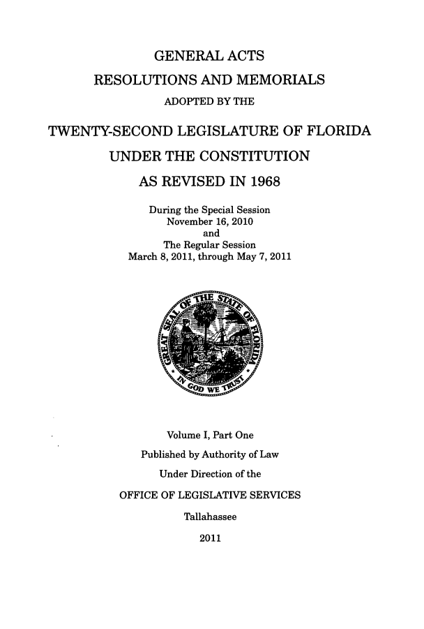 handle is hein.ssl/ssfl0318 and id is 1 raw text is: GENERAL ACTS
RESOLUTIONS AND MEMORIALS
ADOPTED BY THE
TWENTY-SECOND LEGISLATURE OF FLORIDA
UNDER THE CONSTITUTION
AS REVISED IN 1968
During the Special Session
November 16, 2010
and
The Regular Session
March 8, 2011, through May 7, 2011
Volume I, Part One
Published by Authority of Law
Under Direction of the
OFFICE OF LEGISLATIVE SERVICES
Tallahassee
2011


