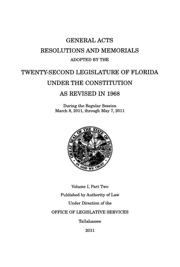 handle is hein.ssl/ssfl0319 and id is 1 raw text is: GENERAL ACTS
RESOLUTIONS AND MEMORIALS
ADOPTED BY THE
TWENTY-SECOND LEGISLATURE OF FLORIDA
UNDER THE CONSTITUTION
AS REVISED IN 1968
During the Regular Session
March 8, 2011, through May 7, 2011
WE
Volume I, Part Two
Published by Authority of Law
Under Direction of the
OFFICE OF LEGISLATIVE SERVICES
Tallahassee
2011


