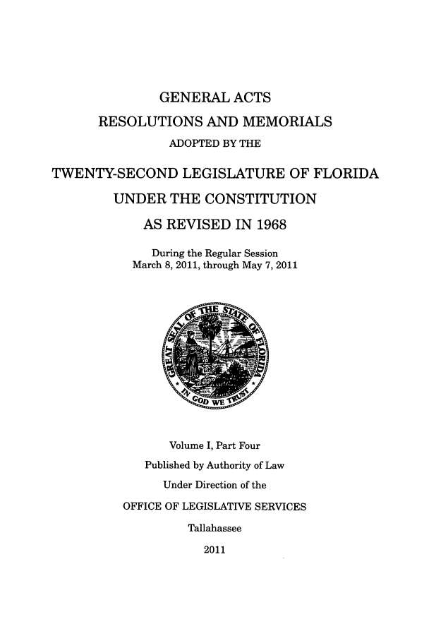 handle is hein.ssl/ssfl0321 and id is 1 raw text is: GENERAL ACTS
RESOLUTIONS AND MEMORIALS
ADOPTED BY THE
TWENTY-SECOND LEGISLATURE OF FLORIDA
UNDER THE CONSTITUTION
AS REVISED IN 1968
During the Regular Session
March 8, 2011, through May 7, 2011
Volume I, Part Four
Published by Authority of Law
Under Direction of the
OFFICE OF LEGISLATIVE SERVICES
Tallahassee
2011


