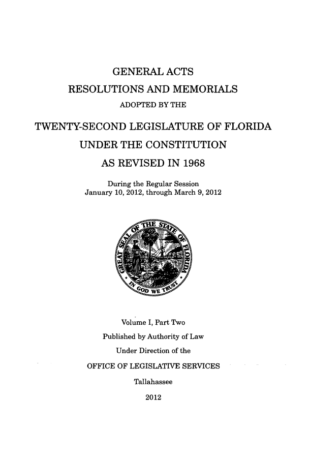 handle is hein.ssl/ssfl0323 and id is 1 raw text is: GENERAL ACTS
RESOLUTIONS AND MEMORIALS
ADOPTED BY THE
TWENTY-SECOND LEGISLATURE OF FLORIDA
UNDER THE CONSTITUTION
AS REVISED IN 1968
During the Regular Session
January 10, 2012, through March 9, 2012
Volume I, Part Two
Published by Authority of Law
Under Direction of the
OFFICE OF LEGISLATIVE SERVICES
Tallahassee
2012


